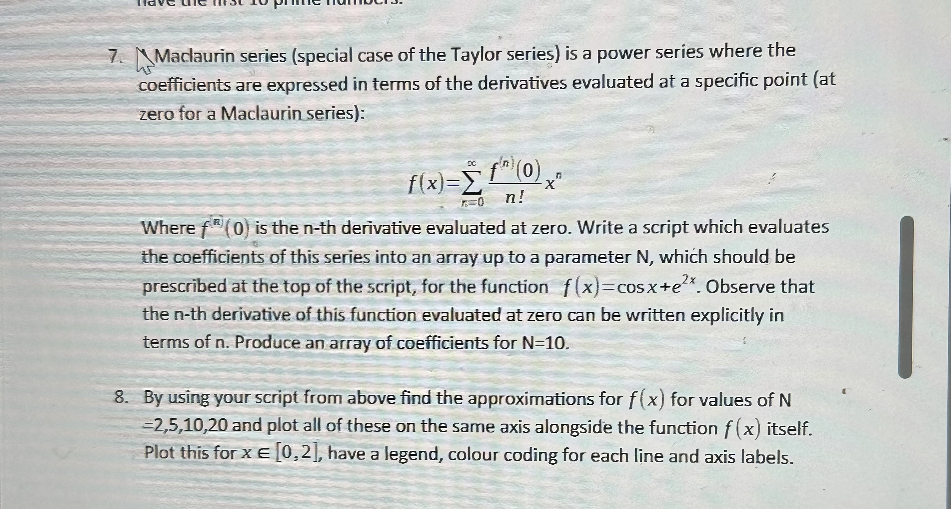 The Maclaurin series (special case of the Taylor series) is a power series where the coefficients are expressed in terms of the derivatives evaluated at a specific point (at zero for a Maclaurin series): <br/> <br/>\[ f(x) = \sum_{n=0}^{\infty} \frac{f^{(n)}(0)}{n!} x^n \] <br/> <br/>Where \( f^{(n)}(0) \) is the n-th derivative evaluated at zero. Write a script which evaluates the coefficients of this series into an array up to a parameter N, which should be prescribed at the top of the script, for the function \( f(x) = \cos(x) + e^{2x} \). Observe that the n-th derivative of this function evaluated at zero can be written explicitly in terms of n. Produce an array of coefficients for N=10. <br/> <br/>By using your script from above find the approximations for \( f(x) \) for values of N = 2, 5, 10, 20 and plot all of these on the same axis alongside the function \( f(x) \) itself. Plot this for \( x \in [0, 2] \), have a legend, color coding for each line and axis labels.